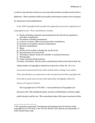 Williamson 4
as well as reproduction of music on coin-operated machines usually found in diners,
jukeboxes. These machines shall not be public performances unless a fee is charged
for admission to the establishment.
In the 1909 Copyright Act §5 specifies the application process for registration of
copyrighted works. These classifications include:
a) Books, including composite and cyclopedia works, directories, gazetteers,
and other compilations;
b) Periodicals, including newspapers;
c) Lectures, sermons, addresses, prepared for oral delivery;
d) Dramatic or dramatico-musical compositions;
e) Musical compositions;
f) Maps;
g) Works of art; models or designs for works of art;
h) Reproductions of a work of art;
i) Drawings or plastic works of a scientific or technical character;
j) Photographs;
k) Prints and pictorial illustrations:
Provided, nevertheless, That the above specifications shall not be held to limit the
subject-matter of copyright as defined in section four of this Act. §4 is the
securement of protected works, which include all the writings of an author.
These classifications are imperative to the moving forward of the copyright code
to be able to easily and securely collect physically and digitally within the
Library of Congress Archives.
The Copyright Act of 1976 Title I – General Revision of Copyright Law1
discusses §505. Sale of duplicate plates, portions of distribution, exclusive rights,
public domain, and fair use. This amendment takes effect upon enactment of this
1 This appendix contains the Transitional and Supplementary Provisions of the
Copyright Act of 1976, Pub. L. No. 94-533, 90 Stat. 2541, that do not amend title 17
of the United States Code.
 