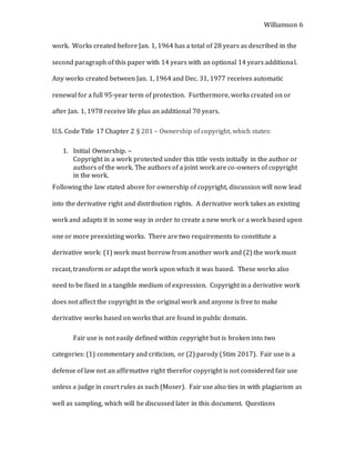 Williamson 6
work. Works created before Jan. 1, 1964 has a total of 28 years as described in the
second paragraph of this paper with 14 years with an optional 14 years additional.
Any works created between Jan. 1, 1964 and Dec. 31, 1977 receives automatic
renewal for a full 95-year term of protection. Furthermore, works created on or
after Jan. 1, 1978 receive life plus an additional 70 years.
U.S. Code Title 17 Chapter 2 § 201 – Ownership of copyright, which states:
1. Initial Ownership. –
Copyright in a work protected under this title vests initially in the author or
authors of the work. The authors of a joint work are co-owners of copyright
in the work.
Following the law stated above for ownership of copyright, discussion will now lead
into the derivative right and distribution rights. A derivative work takes an existing
work and adapts it in some way in order to create a new work or a work based upon
one or more preexisting works. There are two requirements to constitute a
derivative work: (1) work must borrow from another work and (2) the work must
recast, transform or adapt the work upon which it was based. These works also
need to be fixed in a tangible medium of expression. Copyright in a derivative work
does not affect the copyright in the original work and anyone is free to make
derivative works based on works that are found in public domain.
Fair use is not easily defined within copyright but is broken into two
categories: (1) commentary and criticism, or (2) parody (Stim 2017). Fair use is a
defense of law not an affirmative right therefor copyright is not considered fair use
unless a judge in court rules as such (Moser). Fair use also ties in with plagiarism as
well as sampling, which will be discussed later in this document. Questions
 