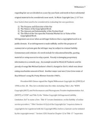Williamson 7
regarding fair use are decided on a case-by-case basis and needs to have substantial
original material to be considered a new work. In Music Copyright Law, § 107 lists
four factors that need to be considered in evaluating fair use questions:
1) The Purpose and Character of the Use
2) The Nature of the Copyrighted Work
3) The Amount and Substantiality of the Portion Used
4) The Effect of the Use upon the Potential Market for or Value of the
Copyrighted Work
Infringement can occur when an infringer believes that a copyrighted work is in
public domain. If an infringement is made willfully and for the purpose of
commercial or private gain the infringer may be subject to criminal liability.
Commentary and criticism of a work include for educational benefits, quoting
material or using sources to relay a point. Parody is damaging proprietary
information in a comedic way. An example would be Weird Al Yankovic and his
parody of songs like Michael Jackson’s Beat It, changed to Eat It, which was about
eating exurbanites amount of food. Another major case was 2 Live Crew remix of
Roy Orbison’s song Oh, Pretty Woman from the 1960’s.
President Bill Clinton signed the Digital Millennium Copyright Act (DMCA) of
1998 on Oct. 28. This Act is divided into five titles including Title I, the “WIPO
Copyright (WCT) and Performances and Phonograms Treaties Implementation Act
(WPPT) of 1998” and Title II, the “Online Copyright Infringement Liability
Limitation Act” to name a few. Title II “creates limitations on the liability of online
service providers.” Title I Section 411(a) of the Copyright Act “requires claims to
copyright to be registered with the Copyright Office before a lawsuit can be initiated
by the copyright owner.” Section 1201 found in Chapter 12 to Title 17 “separates
 
