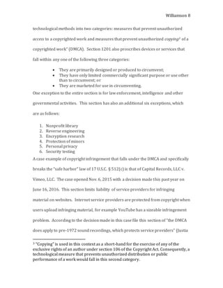 Williamson 8
technological methods into two categories: measures that prevent unauthorized
access to a copyrighted work and measures that prevent unauthorized copying3 of a
copyrighted work” (DMCA). Section 1201 also proscribes devices or services that
fall within any one of the following three categories:
 They are primarily designed or produced to circumvent;
 They have only limited commercially significant purpose or use other
than to circumvent; or
 They are marketed for use in circumventing.
One exception to the entire section is for law enforcement, intelligence and other
governmental activities. This section has also an additional six exceptions, which
are as follows:
1. Nonprofit library
2. Reverse engineering
3. Encryption research
4. Protection of minors
5. Personal privacy
6. Security testing
A case example of copyright infringement that falls under the DMCA and specifically
breaks the “safe harbor” law of 17 U.S.C. § 512(c) is that of Capital Records, LLC v.
Vimeo, LLC. The case opened Nov. 6, 2015 with a decision made this past year on
June 16, 2016. This section limits liability of service providers for infringing
material on websites. Internet service providers are protected from copyright when
users upload infringing material, for example YouTube has a sizeable infringement
problem. According to the decision made in this case file this section of “the DMCA
does apply to pre-1972 sound recordings, which protects service providers” (Justia
3 “Copying” is used in this context as a short-hand for the exercise of any of the
exclusive rights of an author under section 106 of the Copyright Act. Consequently, a
technological measure that prevents unauthorized distribution or public
performance of a work would fall in this second category.
 