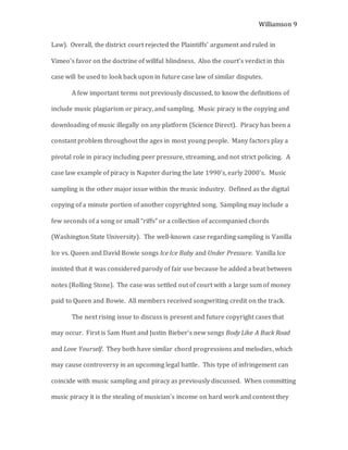 Williamson 9
Law). Overall, the district court rejected the Plaintiffs’ argument and ruled in
Vimeo’s favor on the doctrine of willful blindness. Also the court’s verdict in this
case will be used to look back upon in future case law of similar disputes.
A few important terms not previously discussed, to know the definitions of
include music plagiarism or piracy, and sampling. Music piracy is the copying and
downloading of music illegally on any platform (Science Direct). Piracy has been a
constant problem throughout the ages in most young people. Many factors play a
pivotal role in piracy including peer pressure, streaming, and not strict policing. A
case law example of piracy is Napster during the late 1990’s, early 2000’s. Music
sampling is the other major issue within the music industry. Defined as the digital
copying of a minute portion of another copyrighted song. Sampling may include a
few seconds of a song or small “riffs” or a collection of accompanied chords
(Washington State University). The well-known case regarding sampling is Vanilla
Ice vs. Queen and David Bowie songs Ice Ice Baby and Under Pressure. Vanilla Ice
insisted that it was considered parody of fair use because he added a beat between
notes (Rolling Stone). The case was settled out of court with a large sum of money
paid to Queen and Bowie. All members received songwriting credit on the track.
The next rising issue to discuss is present and future copyright cases that
may occur. First is Sam Hunt and Justin Bieber’s new songs Body Like A Back Road
and Love Yourself. They both have similar chord progressions and melodies, which
may cause controversy in an upcoming legal battle. This type of infringement can
coincide with music sampling and piracy as previously discussed. When committing
music piracy it is the stealing of musician’s income on hard work and content they
 