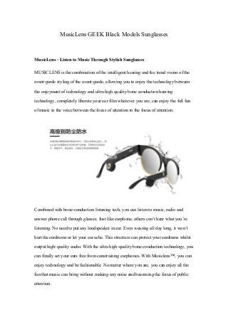 MusicLensGEEKBlack Models Sunglasses
MusicLens - Listen to Music Through Stylish Sunglasses
MUSICLENS is the combination of the intelligenthearing and the trend vision of the
avant-garde styling of the avant-garde, allowing you to enjoy the technology between
the enjoymentof technology and ultra high quality bone conduction hearing
technology, completely liberate your ear film wherever you are, can enjoy the full fun
of music in the voice between the focus of attention to the focus of attention.
Combined with bone-conduction listening tech, you can listen to music, radio and
answer phone call through glasses. Just like earphone, others can’thear whatyou’re
listening. No need to putany loudspeaker in ear. Even wearing allday long, it won’t
hurtthe eardrums or letyour ear ache. This structure can protectyour eardrums whilst
outputhigh-quality audio. With the ultra high-quality bone conduction technology, you
can finally setyour ears free from constraining earphones. With Musiclens™, you can
enjoy technology and be fashionable. No matter where you are, you can enjoy all the
fun thatmusic can bring without making any noise and becoming the focus of public
attention.
 