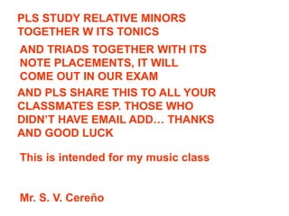 PLS STUDY RELATIVE MINORS
TOGETHER W ITS TONICS
AND TRIADS TOGETHER WITH ITS
NOTE PLACEMENTS, IT WILL
COME OUT IN OUR EXAM
AND PLS SHARE THIS TO ALL YOUR
CLASSMATES ESP. THOSE WHO
DIDN’T HAVE EMAIL ADD… THANKS
AND GOOD LUCK
This is intended for my music class
Mr. S. V. Cereño
 