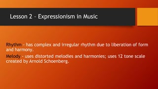 Lesson 2 – Expressionism in Music
Rhythm - has complex and irregular rhythm due to liberation of form
and harmony.
Melody - uses distorted melodies and harmonies; uses 12 tone scale
created by Arnold Schoenberg.
 