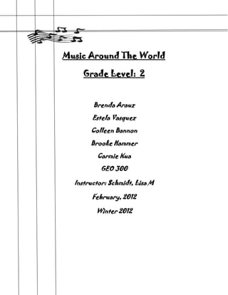 Music Around The World

     Grade Level: 2


        Brenda Arauz

        Estela Vasquez

       Colleen Bannon

       Brooke Hammer

         Carmie Kua

          GEO 300

  Instructor: Schmidt, Lisa M

        February, 2012

         Winter 2012
 