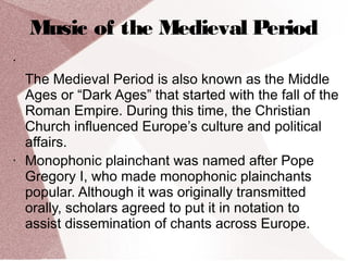 Music of the Medieval Period
•
The Medieval Period is also known as the Middle
Ages or “Dark Ages” that started with the fall of the
Roman Empire. During this time, the Christian
Church influenced Europe’s culture and political
affairs.
• Monophonic plainchant was named after Pope
Gregory I, who made monophonic plainchants
popular. Although it was originally transmitted
orally, scholars agreed to put it in notation to
assist dissemination of chants across Europe.
 