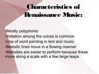 Characteristics of
Renaissance Music:
●Mostly polyphonic
●Imitation among the voices is common
●Use of word painting in text and music
●Melodic lines move in a flowing manner
●Melodies are easier to perform because these
move along a scale with a few large leaps
 