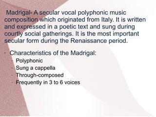 Madrigal- A secular vocal polyphonic music
composition which originated from Italy. It is written
and expressed in a poetic text and sung during
courtly social gatherings. It is the most important
secular form during the Renaissance period.
• Characteristics of the Madrigal:
– Polyphonic
– Sung a cappella
– Through-composed
– Frequently in 3 to 6 voices
 