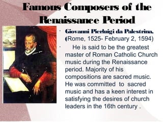 Famous Composers of the
Renaissance Period
•
Giovanni Pierluigi da Palestrina,
(Rome, 1525- February 2, 1594)
•
He is said to be the greatest
master of Roman Catholic Church
music during the Renaissance
period. Majority of his
compositions are sacred music.
He was committed to sacred
music and has a keen interest in
satisfying the desires of church
leaders in the 16th century .
 