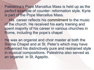 • Palestrina’s Pope Marcellus Mass is held up as the
perfect example of counter- reformation style. Kyrie
is part of the Pope Marcellus Mass.
• His career reflects his commitment to the music
of the church. He received his early training and
spent majority of his career in various churches in
Rome, including the pope’s chapel
• He was an organist and choir master at both the
Sistine Chapel and at St. Peter’s which may have
influenced his distinctively pure and restrained style
in musical compositions. Palestrina also served as
an organist in St. Agapito.
 