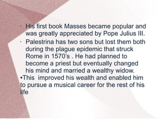 • His first book Masses became popular and
was greatly appreciated by Pope Julius III.
• Palestrina has two sons but lost them both
during the plague epidemic that struck
Rome in 1570’s . He had planned to
become a priest but eventually changed
his mind and married a wealthy widow.
●This improved his wealth and enabled him
to pursue a musical career for the rest of his
life
 