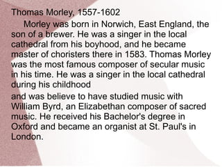 Thomas Morley, 1557-1602
Morley was born in Norwich, East England, the
son of a brewer. He was a singer in the local
cathedral from his boyhood, and he became
master of choristers there in 1583. Thomas Morley
was the most famous composer of secular music
in his time. He was a singer in the local cathedral
during his childhood
and was believe to have studied music with
William Byrd, an Elizabethan composer of sacred
music. He received his Bachelor's degree in
Oxford and became an organist at St. Paul's in
London.
 