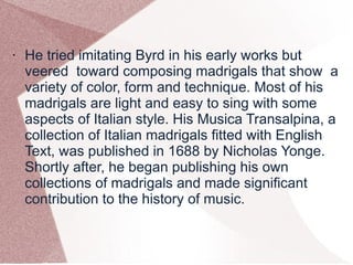 • He tried imitating Byrd in his early works but
veered toward composing madrigals that show a
variety of color, form and technique. Most of his
madrigals are light and easy to sing with some
aspects of Italian style. His Musica Transalpina, a
collection of Italian madrigals fitted with English
Text, was published in 1688 by Nicholas Yonge.
Shortly after, he began publishing his own
collections of madrigals and made significant
contribution to the history of music.
 