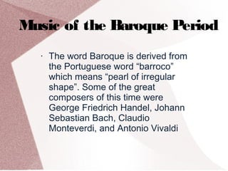 Music of the Baroque Period
• The word Baroque is derived from
the Portuguese word “barroco”
which means “pearl of irregular
shape”. Some of the great
composers of this time were
George Friedrich Handel, Johann
Sebastian Bach, Claudio
Monteverdi, and Antonio Vivaldi
 