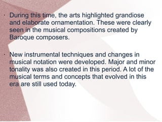 • During this time, the arts highlighted grandiose
and elaborate ornamentation. These were clearly
seen in the musical compositions created by
Baroque composers.
• New instrumental techniques and changes in
musical notation were developed. Major and minor
tonality was also created in this period. A lot of the
musical terms and concepts that evolved in this
era are still used today.
 