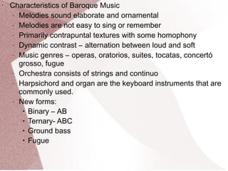 • Characteristics of Baroque Music
– Melodies sound elaborate and ornamental
– Melodies are not easy to sing or remember
– Primarily contrapuntal textures with some homophony
– Dynamic contrast – alternation between loud and soft
– Music genres – operas, oratorios, suites, tocatas, concertó
grosso, fugue
– Orchestra consists of strings and continuo
– Harpsichord and organ are the keyboard instruments that are
commonly used.
– New forms:
• Binary – AB
• Ternary- ABC
• Ground bass
• Fugue
 