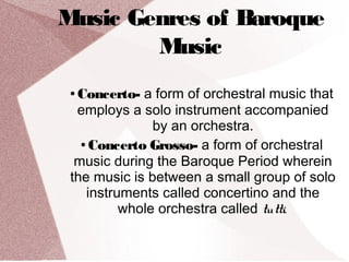 Music Genres of Baroque
Music
● Concerto- a form of orchestral music that
employs a solo instrument accompanied
by an orchestra.
● Concerto Grosso- a form of orchestral
music during the Baroque Period wherein
the music is between a small group of solo
instruments called concertino and the
whole orchestra called tutti.
 