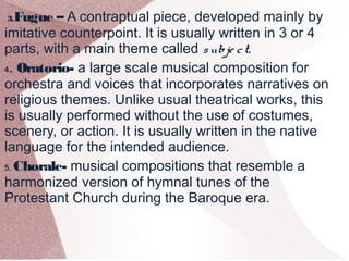 3.Fugue – A contraptual piece, developed mainly by
imitative counterpoint. It is usually written in 3 or 4
parts, with a main theme called subje ct.
4. Oratorio- a large scale musical composition for
orchestra and voices that incorporates narratives on
religious themes. Unlike usual theatrical works, this
is usually performed without the use of costumes,
scenery, or action. It is usually written in the native
language for the intended audience.
5. Chorale- musical compositions that resemble a
harmonized version of hymnal tunes of the
Protestant Church during the Baroque era.
 