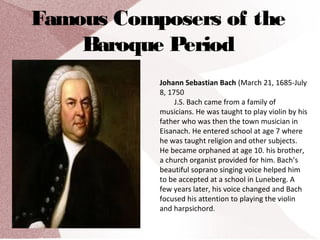 Famous Composers of the
Baroque Period
Johann Sebastian Bach (March 21, 1685-July
8, 1750
J.S. Bach came from a family of
musicians. He was taught to play violin by his
father who was then the town musician in
Eisanach. He entered school at age 7 where
he was taught religion and other subjects.
He became orphaned at age 10. his brother,
a church organist provided for him. Bach’s
beautiful soprano singing voice helped him
to be accepted at a school in Luneberg. A
few years later, his voice changed and Bach
focused his attention to playing the violin
and harpsichord.
 