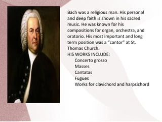 Bach was a religious man. His personal
and deep faith is shown in his sacred
music. He was known for his
compositions for organ, orchestra, and
oratorio. His most important and long
term position was a “cantor” at St.
Thomas Church.
HIS WORKS INCLUDE:
Concerto grosso
Masses
Cantatas
Fugues
Works for clavichord and harpsichord
 