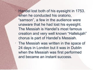 •
Handel lost both of his eyesight in 1753.
when he conducted his oratorio,
“samson”, a few in the audience were
unaware that he had lost his eyesight.
The Messiah is Handel’s most famous
creation and very well known “Hallelujah”
chorus is part of Handel’s Messiah.
•
The Messiah was written in the space of
24 days in London but it was in Dublin
when the Messiah was first performed
and became an instant success.
 