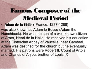 Famous Composerof the
Medieval Period
• Adamde la Halle ( France, 1237-1288)
was also known as Adam le Bossu (Adam the
Hunchback). He was the son of a well-known citizen
of Arras, Henri de la Halle. He received his education
at the Cistercian Abbey of Vaucelle, near Cambral.
Adam was destined for the church but he eventually
married. His patrons were Robert II, Count of Artois,
and Charles of Anjou, brother of Louis IX
 