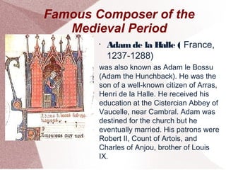 Famous Composer of the
Medieval Period
•
Adamde la Halle ( France,
1237-1288)
was also known as Adam le Bossu
(Adam the Hunchback). He was the
son of a well-known citizen of Arras,
Henri de la Halle. He received his
education at the Cistercian Abbey of
Vaucelle, near Cambral. Adam was
destined for the church but he
eventually married. His patrons were
Robert II, Count of Artois, and
Charles of Anjou, brother of Louis
IX.
 