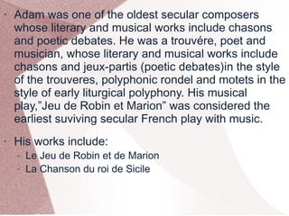 • Adam was one of the oldest secular composers
whose literary and musical works include chasons
and poetic debates. He was a trouvére, poet and
musician, whose literary and musical works include
chasons and jeux-partis (poetic debates)in the style
of the trouveres, polyphonic rondel and motets in the
style of early liturgical polyphony. His musical
play,”Jeu de Robin et Marion” was considered the
earliest suviving secular French play with music.
• His works include:
– Le Jeu de Robin et de Marion
– La Chanson du roi de Sicile
 
