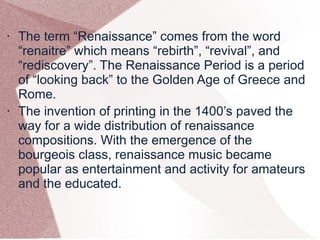 • The term “Renaissance” comes from the word
“renaitre” which means “rebirth”, “revival”, and
“rediscovery”. The Renaissance Period is a period
of “looking back” to the Golden Age of Greece and
Rome.
• The invention of printing in the 1400’s paved the
way for a wide distribution of renaissance
compositions. With the emergence of the
bourgeois class, renaissance music became
popular as entertainment and activity for amateurs
and the educated.
 