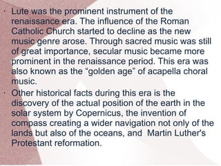 • Lute was the prominent instrument of the
renaissance era. The influence of the Roman
Catholic Church started to decline as the new
music genre arose. Through sacred music was still
of great importance, secular music became more
prominent in the renaissance period. This era was
also known as the “golden age” of acapella choral
music.
• Other historical facts during this era is the
discovery of the actual position of the earth in the
solar system by Copernicus, the invention of
compass creating a wider navigation not only of the
lands but also of the oceans, and Martin Luther's
Protestant reformation.
 