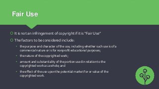 Fair Use
 It is not an infringement of copyright if it is “Fair Use”
 The factors to be considered include:
• the purpos...