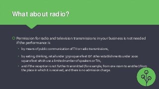 What about radio?
 Permission for radio and television transmissions in your business is not needed
if the performance is...