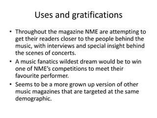 Uses and gratifications
• Throughout the magazine NME are attempting to
get their readers closer to the people behind the
music, with interviews and special insight behind
the scenes of concerts.
• A music fanatics wildest dream would be to win
one of NME’s competitions to meet their
favourite performer.
• Seems to be a more grown up version of other
music magazines that are targeted at the same
demographic.
 