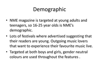 Demographic
• NME magazine is targeted at young adults and
teenagers, so 16-25 year olds is NME’s
demographic.
• Lots of festivals where advertised suggesting that
their readers are young. Outgoing music lovers
that want to experience their favourite music live.
• Targeted at both boys and girls, gender neutral
colours are used throughout the features .
 