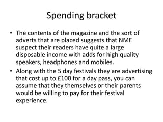 Spending bracket
• The contents of the magazine and the sort of
adverts that are placed suggests that NME
suspect their readers have quite a large
disposable income with adds for high quality
speakers, headphones and mobiles.
• Along with the 5 day festivals they are advertising
that cost up to £100 for a day pass, you can
assume that they themselves or their parents
would be willing to pay for their festival
experience.
 