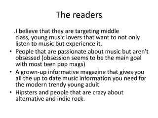 The readers
.I believe that they are targeting middle
class, young music lovers that want to not only
listen to music but experience it.
• People that are passionate about music but aren't
obsessed (obsession seems to be the main goal
with most teen pop mags)
• A grown-up informative magazine that gives you
all the up to date music information you need for
the modern trendy young adult
• Hipsters and people that are crazy about
alternative and indie rock.
 