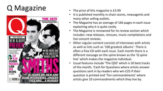 Q Magazine • The price of this magazine is £3.99
• It is published monthly in chain stores, newsagents and
many other selling outlets.
• The Magazine has an average of 166 pages in each issue
explaining why it is quite costly.
• The Magazine is renowned for its review section which
includes: new releases, reissues, music compilations and
live concert reviews.
• Other regular content consists of Interviews with artists
as well as lists such as ‘100 greatest albums’. There is
often a free CD with each issue. Each month there is a
different message on the spine known as the ‘Q spine
line’ which makes the magazine individual.
• Usual features include ‘The Q50’ which is 50 best tracks
of the month, ‘Cash for Questions where artists answer
questions sent in by readers who win £25 if their
question is printed and ‘Ten commandments’ where
artists give 10 commandments which they live by.
 