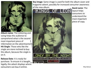 Key image: Same image is used for both the album cover and
magazine advert, possibly for increased consumer awareness
of the new album. Band name: The
layout helps
consumers to
understand the
most important
piece of copy.
Album name: The colouring and
sizing helps the audience to
comprehend what is the second
most important piece of
information on the advertisement.
Hit Single: Those who like the
single are more inclined to buy
the album, because the single is
on it.
Release Date: It is ready for
purchase. To ensure it is bought
legally, the advert displays where
consumers can buy it online. Rhys Nelson
 
