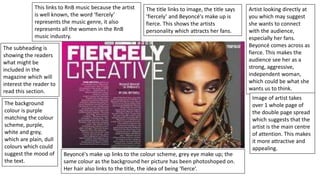 Artist looking directly at
you which may suggest
she wants to connect
with the audience,
especially her fans.
Beyoncé comes across as
fierce. This makes the
audience see her as a
strong, aggressive,
independent woman,
which could be what she
wants us to think.
Image of artist takes
over 1 whole page of
the double page spread
which suggests that the
artist is the main centre
of attention. This makes
it more attractive and
appealing.
The title links to image, the title says
‘fiercely’ and Beyoncé's make up is
fierce. This shows the artists
personality which attracts her fans.
The subheading is
showing the readers
what might be
included in the
magazine which will
interest the reader to
read this section.
The background
colour is purple
matching the colour
scheme, purple,
white and grey,
which are plain, dull
colours which could
suggest the mood of
the text.
Beyoncé's make up links to the colour scheme, grey eye make up; the
same colour as the background her picture has been photoshoped on.
Her hair also links to the title, the idea of being ‘fierce’.
This links to RnB music because the artist
is well known, the word ‘fiercely’
represents the music genre, it also
represents all the women in the RnB
music industry.
 