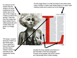 On this page there is no title but there is the artist name.
It’s obvious to the       Lady is written in lower case whilst Gaga is in upper case
reader that this          making it bold and to stand out to the reader.
image is of some
importance to the
reader due to the
size of the image as
it takes up half of the
spread. I also like
how this image has
been edited, this is
called greyscale and
it adds class and
gives it a vintage
feel.




The large L is good
because it takes up
the whole page.
This is good as it
links to the singer
and the colour
makes it stand out        Usually the drop capitals only feature in
and links to the          the first letter of the first paragraph.
magazines house           Though some people may think it works
colour.                   but I personally think it looks shabby.
 