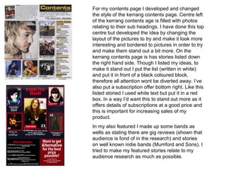 For my contents page I developed and changed
the style of the kerrang contents page. Centre left
of the kerrang contents age is filled with photos
relating to their sub headings. I have done this top
centre but developed the idea by changing the
layout of the pictures to try and make it look more
interesting and bordered to pictures in order to try
and make them stand out a bit more. On the
kerrang contents page is has stories listed down
the right hand side. Though I listed my ideas, to
make it stand out I put the list (written in white)
and put it in front of a black coloured block,
therefore all attention wont be diverted away. I’ve
also put a subscription offer bottom right. Like this
listed storied I used white text but put it in a red
box. In a way I’d want this to stand out more as it
offers details of subscriptions at a good price and
this is important for increasing sales of my
product.
In my also featured I made up some bands as
wells as stating there are gig reviews (shown that
audience is fond of in the research) and stories
on well known indie bands (Mumford and Sons). I
tried to make my featured stories relate to my
audience research as much as possible.
 
