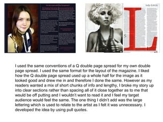 I used the same conventions of a Q double page spread for my own double
page spread. I used the same format for the layout of the magazine. I liked
how the Q double page spread used up a whole half for the image as it
looked good and drew me in and therefore I done the same. However as my
readers wanted a mix of short chunks of info and lengthy, I broke my story up
into clear sections rather than spacing all of it close together as to me that
would be off putting and I wouldn’t want to read it and I feel my target
audience would feel the same. The one thing I didn’t add was the large
lettering which is used to relate to the artist as I felt it was unnecessary. I
developed the idea by using pull quotes.
 