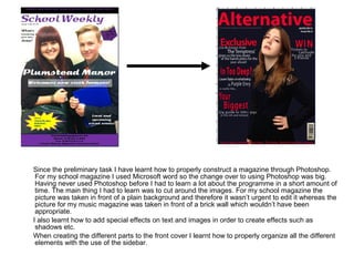 Since the preliminary task I have learnt how to properly construct a magazine through Photoshop.
 For my school magazine I used Microsoft word so the change over to using Photoshop was big.
 Having never used Photoshop before I had to learn a lot about the programme in a short amount of
 time. The main thing I had to learn was to cut around the images. For my school magazine the
 picture was taken in front of a plain background and therefore it wasn’t urgent to edit it whereas the
 picture for my music magazine was taken in front of a brick wall which wouldn’t have been
 appropriate.
I also learnt how to add special effects on text and images in order to create effects such as
 shadows etc.
When creating the different parts to the front cover I learnt how to properly organize all the different
 elements with the use of the sidebar.
 