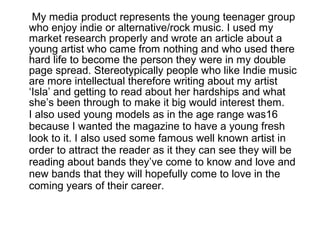 My media product represents the young teenager group
who enjoy indie or alternative/rock music. I used my
market research properly and wrote an article about a
young artist who came from nothing and who used there
hard life to become the person they were in my double
page spread. Stereotypically people who like Indie music
are more intellectual therefore writing about my artist
‘Isla’ and getting to read about her hardships and what
she’s been through to make it big would interest them.
I also used young models as in the age range was16
because I wanted the magazine to have a young fresh
look to it. I also used some famous well known artist in
order to attract the reader as it they can see they will be
reading about bands they’ve come to know and love and
new bands that they will hopefully come to love in the
coming years of their career.
 