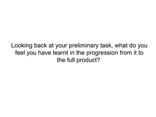 Looking back at your preliminary task, what do you
 feel you have learnt in the progression from it to
                 the full product?
 