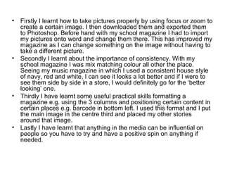 •   Firstly I learnt how to take pictures properly by using focus or zoom to
    create a certain image. I then downloaded them and exported them
    to Photoshop. Before hand with my school magazine I had to import
    my pictures onto word and change them there. This has improved my
    magazine as I can change something on the image without having to
    take a different picture.
•   Secondly I learnt about the importance of consistency. With my
    school magazine I was mix matching colour all other the place.
    Seeing my music magazine in which I used a consistent house style
    of navy, red and white, I can see it looks a lot better and if I were to
    see them side by side in a store, I would definitely go for the ‘better
    looking’ one.
•   Thirdly I have learnt some useful practical skills formatting a
    magazine e.g. using the 3 columns and positioning certain content in
    certain places e.g. barcode in bottom left. I used this format and I put
    the main image in the centre third and placed my other stories
    around that image.
•   Lastly I have learnt that anything in the media can be influential on
    people so you have to try and have a positive spin on anything if
    needed.
 