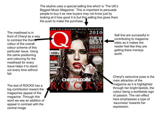 The skyline uses a special selling line which is ‘The UK’s
                       Biggest Music Magazine’. This is important to persuade
                       people to buy it as new buyers may not know just by
                       looking at it how good it is but this selling line gives them
                       the push to make the purchase.


The masthead is in
front of Cheryl as a way                                                         Sell line are successful in
to contrast the theme                                                            contributing to magazine
colour of the overall                                                            sales as it makes the
colour scheme of this                                                            reader feel like they are
particular issue. Using                                                          getting there moneys
the same positioning                                                             worth.
and colouring for the
masthead for every
issue helps it to stand
out every time without
fail.
                                                                                Cheryl’s seductive pose is the
                                                                                main attraction of the
The text of ROCKS has a                                                         magazine as it is highlighted
big contribution toward the                                                     through her bright lipstick, the
magazines appeal of the                                                         colour being a worldwide sign
magazine. Through this                                                          of passion. The rain effect
word we see an addition of                                                      here emphasises a type of
appeal in contrast with the                                                     ‘sauciness’ towards her
central image.                                                                  expression.
 