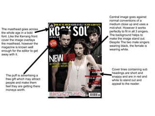 Central image goes against
                                 normal conventions of a
                                 medium close up and uses a
The masthead goes across         mid-shot. However it works
the whole age in a bold          perfectly to fit in all 3 singers.
font. Like the Kerrang front     The background helps to
cover the image overlays         make the image stand out.
the masthead, however the        Despite The two male singers
magazine is known well           wearing black, the female is
enough for the editor to get     wearing white.
away with it.



                                   Cover lines containing sub
                                   headings are short and
   The puff is advertising a       snappy and are in red and
   free gift which may attract     white to stand out and
   people and make them            appeal to the reader.
   feel they are getting there
   moneys worth.
 