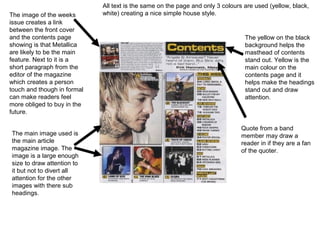 All text is the same on the page and only 3 colours are used (yellow, black,
The image of the weeks       white) creating a nice simple house style.
issue creates a link
between the front cover
and the contents page                                                            The yellow on the black
showing is that Metallica                                                        background helps the
are likely to be the main                                                        masthead of contents
feature. Next to it is a                                                         stand out. Yellow is the
short paragraph from the                                                         main colour on the
editor of the magazine                                                           contents page and it
which creates a person                                                           helps make the headings
touch and though in formal                                                       stand out and draw
can make readers feel                                                            attention.
more obliged to buy in the
future.

                                                                                Quote from a band
The main image used is                                                          member may draw a
the main article                                                                reader in if they are a fan
magazine image. The                                                             of the quoter.
image is a large enough
size to draw attention to
it but not to divert all
attention for the other
images with there sub
headings.
 