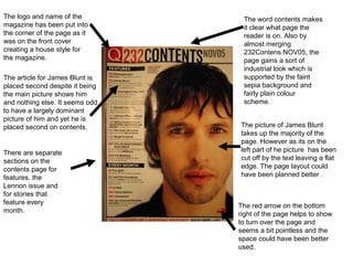 The logo and name of the          The word contents makes
magazine has been put into        it clear what page the
the corner of the page as it      reader is on. Also by
was on the front cover            almost merging
creating a house style for        232Contens NOV05, the
the magazine.                     page gains a sort of
                                  industrial look which is
The article for James Blunt is    supported by the faint
placed second despite it being    sepia background and
the main picture shows him        fairly plain colour
and nothing else. It seems odd    scheme.
to have a largely dominant
picture of him and yet he is
placed second on contents.       The picture of James Blunt
                                 takes up the majority of the
                                 page. However as its on the
There are separate               left part of he picture has been
sections on the                  cut off by the text leaving a flat
contents page for                edge. The page layout could
features, the                    have been planned better .
Lennon issue and
for stories that
feature every
                                 The red arrow on the bottom
month.
                                 right of the page helps to show
                                 to turn over the page and
                                 seems a bit pointless and the
                                 space could have been better
                                 used.
 